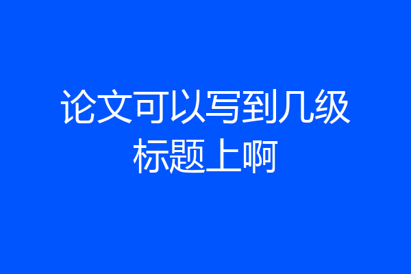 论文可以写到几级标题上啊