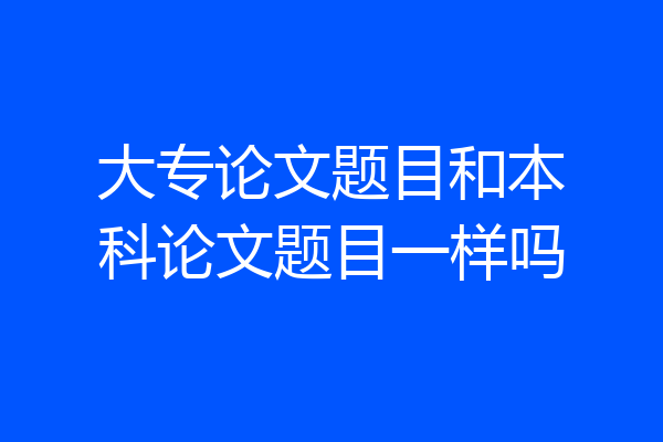 大专论文题目和本科论文题目一样吗