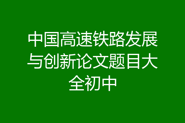 中国高速铁路发展与创新论文题目大全初中