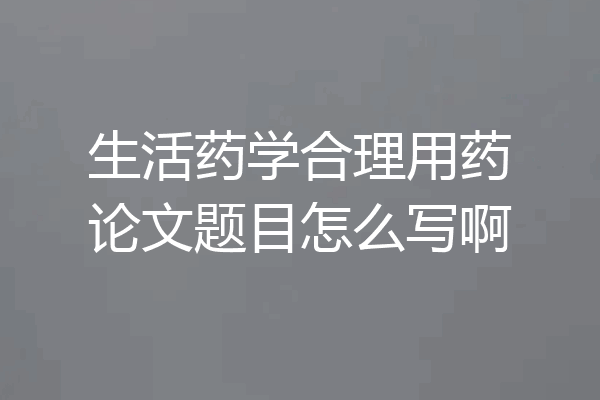 生活药学合理用药论文题目怎么写啊