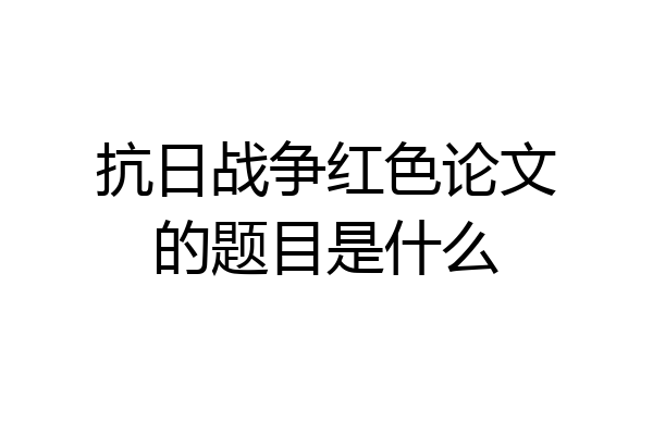抗日战争红色论文的题目是什么