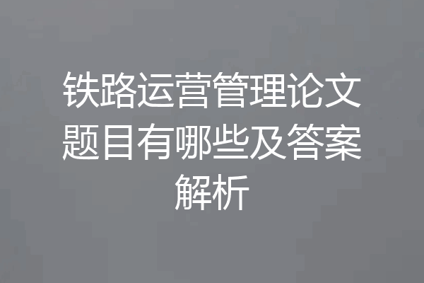 铁路运营管理论文题目有哪些及答案解析
