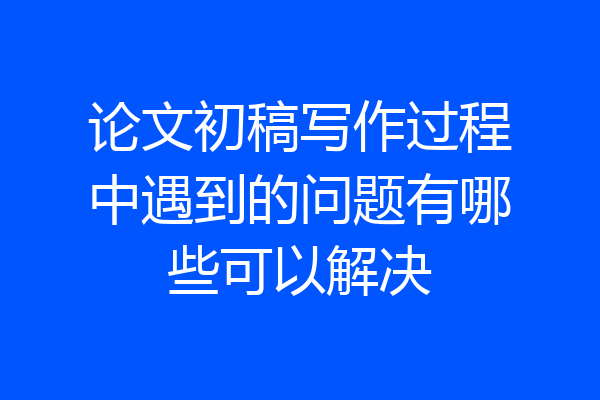 论文初稿写作过程中遇到的问题有哪些可以解决