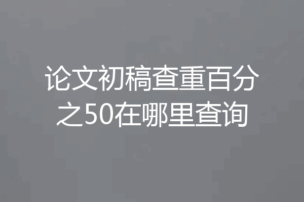 论文初稿查重百分之50在哪里查询