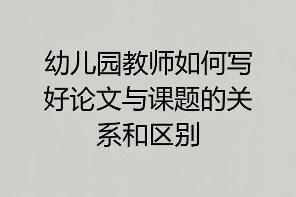 幼儿园教师如何写好论文与课题的关系和区别