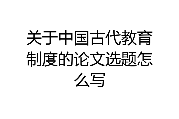 关于中国古代教育制度的论文选题怎么写