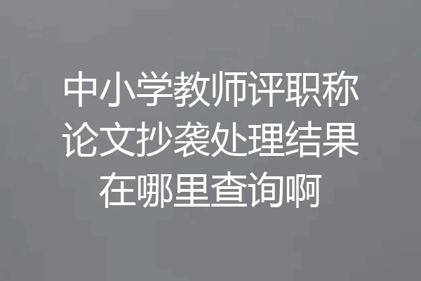 中小学教师评职称论文抄袭处理结果在哪里查询啊