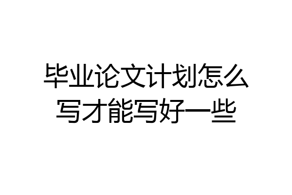 毕业论文计划怎么写才能写好一些