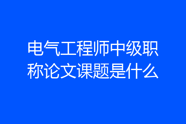 电气工程师中级职称论文课题是什么