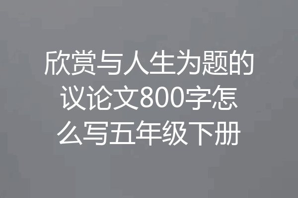 欣赏与人生为题的议论文800字怎么写五年级下册