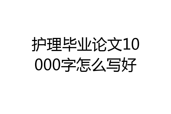 护理毕业论文10000字怎么写好