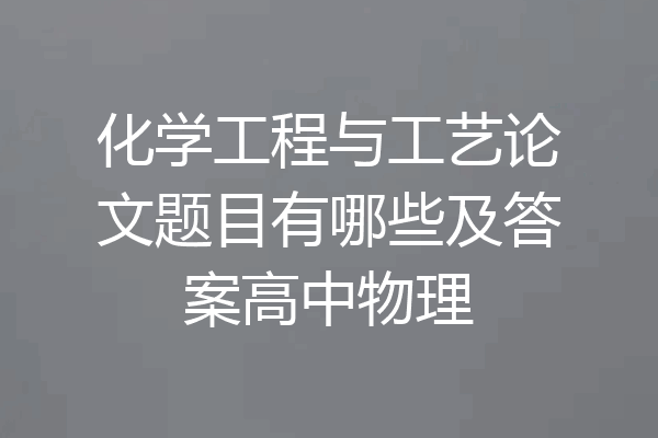 化学工程与工艺论文题目有哪些及答案高中物理