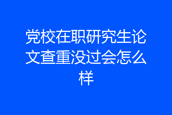 党校在职研究生论文查重没过会怎么样