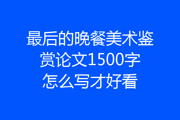 最后的晚餐美术鉴赏论文1500字怎么写才好看