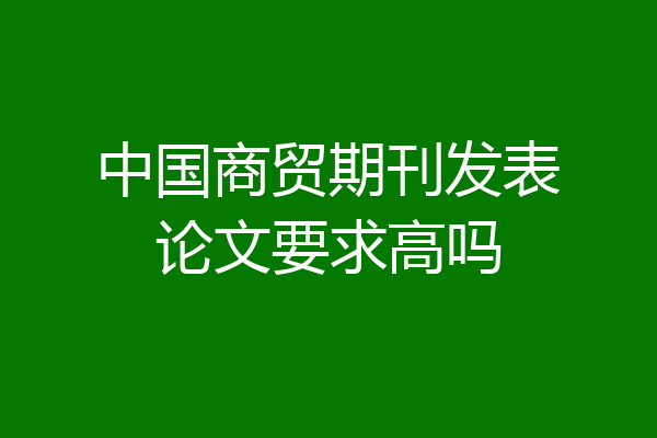 中国商贸期刊发表论文要求高吗