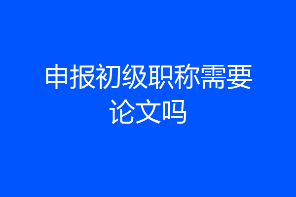 申报初级职称需要论文吗