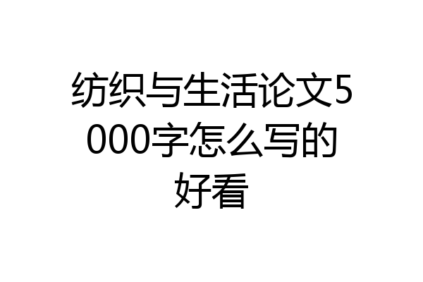 纺织与生活论文5000字怎么写的好看