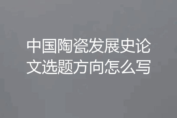 中国陶瓷发展史论文选题方向怎么写