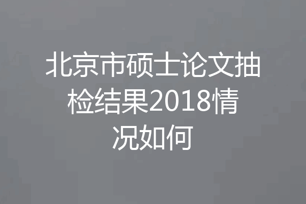 北京市硕士论文抽检结果2018情况如何