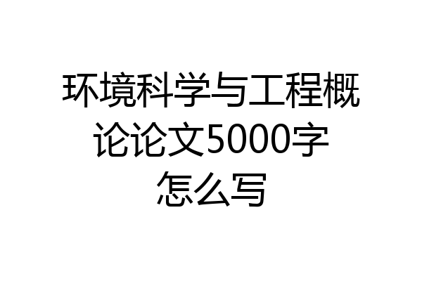 环境科学与工程概论论文5000字怎么写