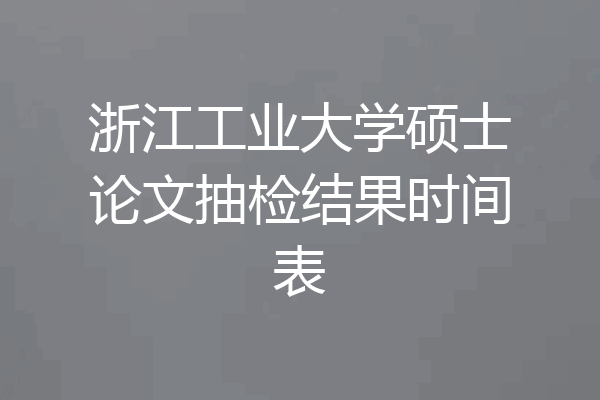 浙江工业大学硕士论文抽检结果时间表