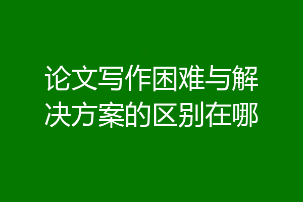 论文写作困难与解决方案的区别在哪