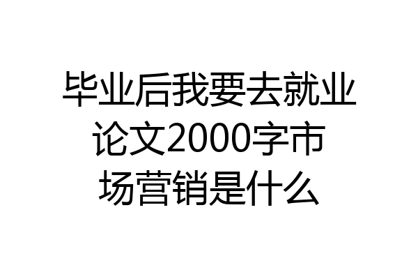 毕业后我要去就业论文2000字市场营销是什么