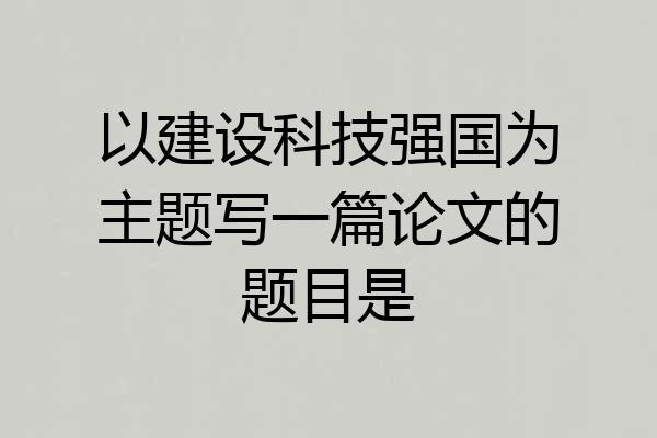 以建设科技强国为主题写一篇论文的题目是