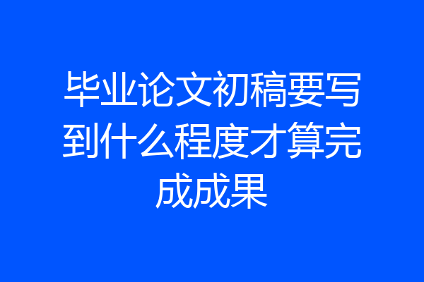 毕业论文初稿要写到什么程度才算完成成果
