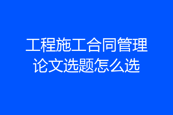 工程施工合同管理论文选题怎么选