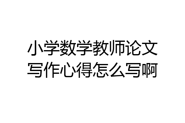 小学数学教师论文写作心得怎么写啊