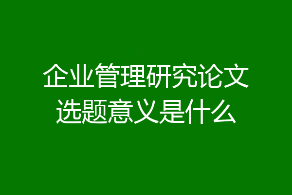 企业管理研究论文选题意义是什么