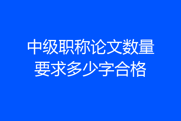 中级职称论文数量要求多少字合格