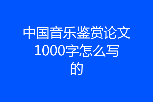 中国音乐鉴赏论文1000字怎么写的