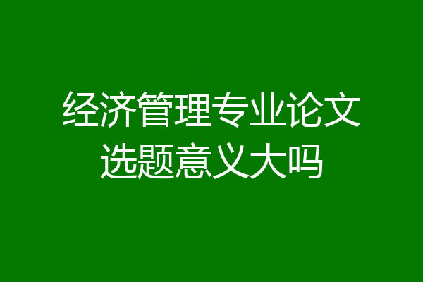 经济管理专业论文选题意义大吗
