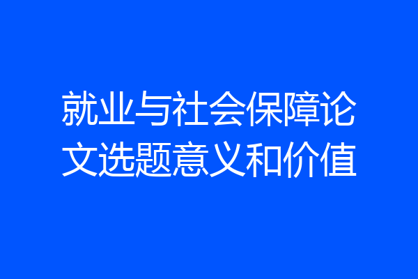 就业与社会保障论文选题意义和价值