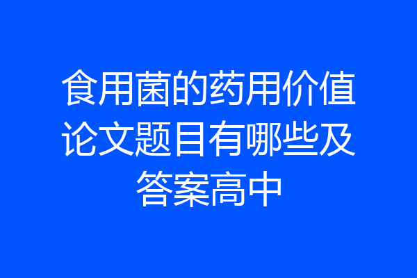 食用菌的药用价值论文题目有哪些及答案高中
