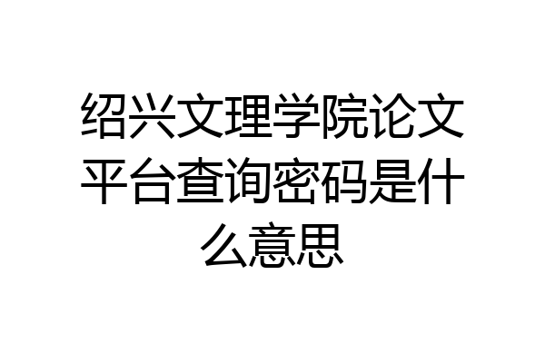 绍兴文理学院论文平台查询密码是什么意思