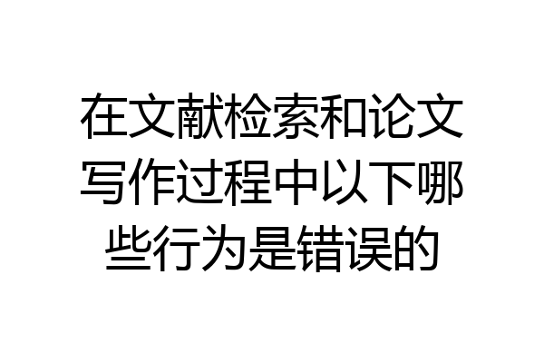 在文献检索和论文写作过程中以下哪些行为是错误的