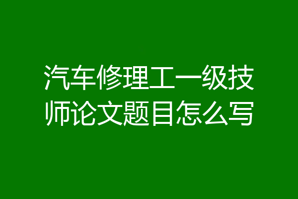 汽车修理工一级技师论文题目怎么写