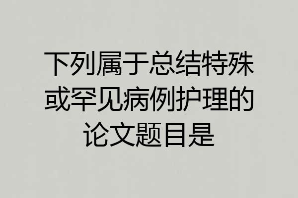 下列属于总结特殊或罕见病例护理的论文题目是