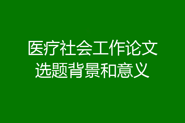 医疗社会工作论文选题背景和意义