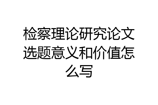 检察理论研究论文选题意义和价值怎么写