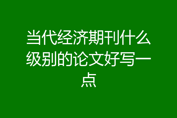 当代经济期刊什么级别的论文好写一点