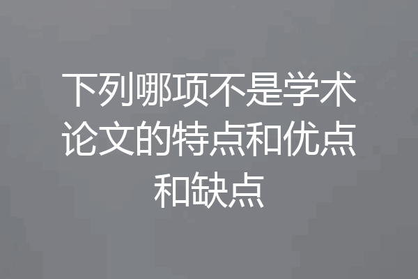 下列哪项不是学术论文的特点和优点和缺点