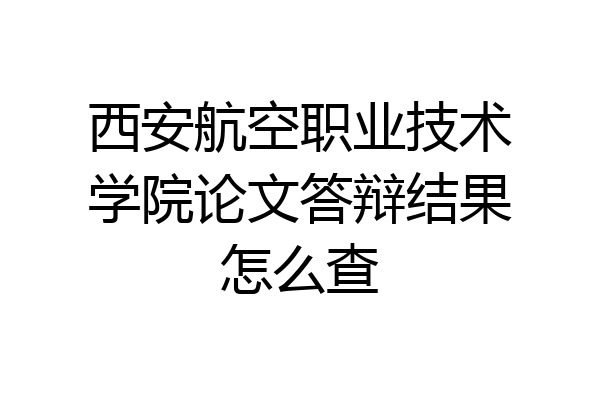 西安航空职业技术学院论文答辩结果怎么查