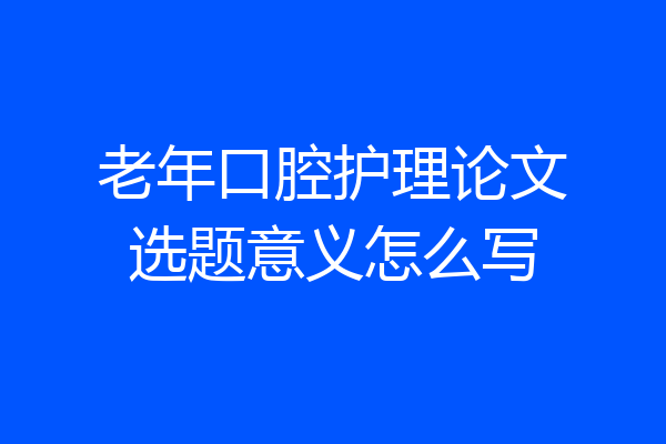 老年口腔护理论文选题意义怎么写