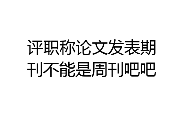 评职称论文发表期刊不能是周刊吧吧