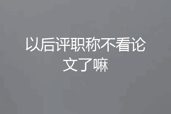 以后评职称不看论文了嘛