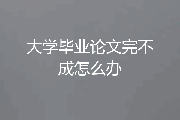 大学毕业论文完不成怎么办